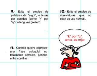 9 .- Evite el empleo de palabras de "argot", o letras por sonidos (como "k" por "q"), o lenguaje grosero. 10 .- Evite el empleo de abreviaturas que no sean de uso normal . 11 .- Cuando quiera expresar una frase coloquial no totalmente correcta, ponerla entre comillas  