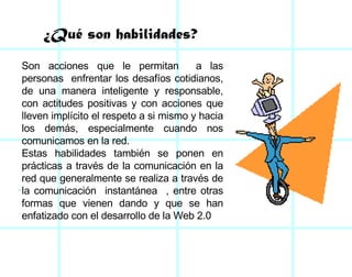 Son acciones que le permitan  a las personas  enfrentar los desafíos cotidianos, de una manera inteligente y responsable, con actitudes positivas y con acciones que lleven implícito el respeto a si mismo y hacia los demás, especialmente cuando nos comunicamos en la red.  Estas habilidades también se ponen en prácticas a través de la comunicación en la red que generalmente se realiza a través de la comunicación  instantánea  , entre otras formas que vienen dando y que se han enfatizado con el desarrollo de la Web 2.0 ¿Qué son habilidades? 