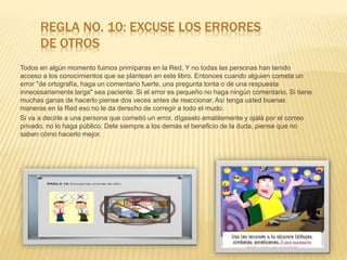 REGLA NO. 10: EXCUSE LOS ERRORES
DE OTROS
Todos en algún momento fuimos primíparas en la Red. Y no todas las personas han tenido
acceso a los conocimientos que se plantean en este libro. Entonces cuando alguien cometa un
error "de ortografía, haga un comentario fuerte, una pregunta tonta o dé una respuesta
innecesariamente larga" sea paciente. Si el error es pequeño no haga ningún comentario. Si tiene
muchas ganas de hacerlo piense dos veces antes de reaccionar. Así tenga usted buenas
maneras en la Red eso no le da derecho de corregir a todo el mudo.
Si va a decirle a una persona que cometió un error, dígaselo amablemente y ojalá por el correo
privado, no lo haga público. Dele siempre a los demás el beneficio de la duda, piense que no
saben cómo hacerlo mejor.
 