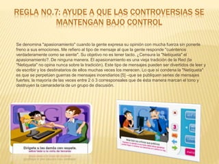 REGLA NO.7: AYUDE A QUE LAS CONTROVERSIAS SE
MANTENGAN BAJO CONTROL
Se denomina "apasionamiento" cuando la gente expresa su opinión con mucha fuerza sin ponerle
freno a sus emociones. Me refiero al tipo de mensaje al que la gente responde "cuéntenos
verdaderamente como se siente". Su objetivo no es tener tacto. ¿Censura la "Netiqueta" el
apasionamiento?. De ninguna manera. El apasionamiento es una vieja tradición de la Red (la
"Netiqueta" no opina nunca sobre la tradición). Este tipo de mensajes pueden ser divertidos de leer y
de escribir y los destinatarios de ellos muchas veces los merecen. Lo que si condena la "Netiqueta"
es que se perpetúen guerras de mensajes incendiarios [5] –que se publiquen series de mensajes
fuertes, la mayoría de las veces entre 2 ó 3 corresponsales que de ésta manera marcan el tono y
destruyen la camaradería de un grupo de discusión.
 