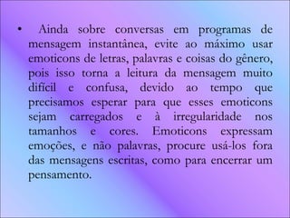 Ainda sobre conversas em programas de mensagem instantânea, evite ao máximo usar emoticons de letras, palavras e coisas do gênero, pois isso torna a leitura da mensagem muito difícil e confusa, devido ao tempo que precisamos esperar para que esses emoticons sejam carregados e à irregularidade nos tamanhos e cores. Emoticons expressam emoções, e não palavras, procure usá-los fora das mensagens escritas, como para encerrar um pensamento. 