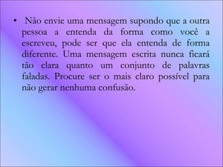 Não envie uma mensagem supondo que a outra pessoa a entenda da forma como você a escreveu, pode ser que ela entenda de forma diferente. Uma mensagem escrita nunca ficará tão clara quanto um conjunto de palavras faladas. Procure ser o mais claro possível para não gerar nenhuma confusão. 
