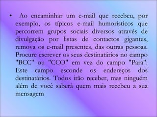 Ao encaminhar um e-mail que recebeu, por exemplo, os típicos e-mail humorísticos que percorrem grupos sociais diversos através de divulgação por listas de contactos gigantes, remova os e-mail presentes, das outras pessoas. Procure escrever os seus destinatários no campo "BCC" ou "CCO" em vez do campo "Para". Este campo esconde os endereços dos destinatários. Todos irão receber, mas ninguém além de você saberá quem mais recebeu a sua mensagem  