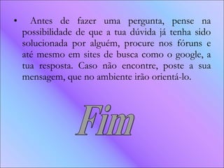Antes de fazer uma pergunta, pense na possibilidade de que a tua dúvida já tenha sido solucionada por alguém, procure nos fóruns e até mesmo em sites de busca como o google, a tua resposta. Caso não encontre, poste a sua mensagem, que no ambiente irão orientá-lo. Fim 