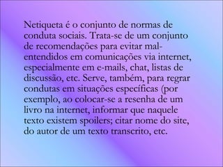 Netiqueta é o conjunto de normas de conduta sociais. Trata-se de um conjunto de recomendações para evitar mal-entendidos em comunicações via internet, especialmente em e-mails, chat, listas de discussão, etc. Serve, também, para regrar condutas em situações específicas (por exemplo, ao colocar-se a resenha de um livro na internet, informar que naquele texto existem spoilers; citar nome do site, do autor de um texto transcrito, etc. 
