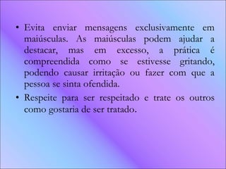 Evita enviar mensagens exclusivamente em maiúsculas. As maiúsculas podem ajudar a destacar, mas em excesso, a prática é compreendida como se estivesse gritando, podendo causar irritação ou fazer com que a pessoa se sinta ofendida.  Respeite para ser respeitado e trate os outros como gostaria de ser tratado .  