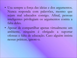 Usa sempre a força das ideias e dos argumentos. Nunca responda com palavrões, mesmo que sejam mal educados consigo. Afinal, pessoas inteligentes privilegiam os argumentos contra a falta deles.  Apesar de compartilhar apenas virtualmente um ambiente, ninguém é obrigado a suportar ofensas e falta de educação. Caso alguém insista nessas práticas, ignore-o.  