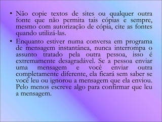 Não copie textos de sites ou qualquer outra fonte que não permita tais cópias e sempre, mesmo com autorização de cópia, cite as fontes quando utilizá-las.  Enquanto estiver numa conversa em programa de mensagem instantânea, nunca interrompa o assunto tratado pela outra pessoa, isso é extremamente desagradável. Se a pessoa enviar uma mensagem e você enviar outra completamente diferente, ela ficará sem saber se você leu ou ignorou a mensagem que ela enviou. Pelo menos escreve algo para confirmar que leu a mensagem.  