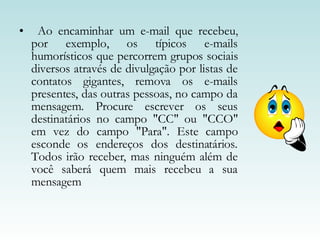 Ao encaminhar um e-mail que recebeu, por exemplo, os típicos e-mails humorísticos que percorrem grupos sociais diversos através de divulgação por listas de contatos gigantes, remova os e-mails presentes, das outras pessoas, no campo da mensagem. Procure escrever os seus destinatários no campo "CC" ou "CCO" em vez do campo "Para". Este campo esconde os endereços dos destinatários. Todos irão receber, mas ninguém além de você saberá quem mais recebeu a sua mensagem  