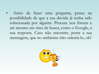 Antes de fazer uma pergunta, pense na possibilidade de que a sua dúvida já tenha sido solucionada por alguém. Procure nos fóruns e até mesmo em sites de busca, como o Google, a sua resposta. Caso não encontre, poste a sua mensagem, que no ambiente irão orientá-lo, ok? 