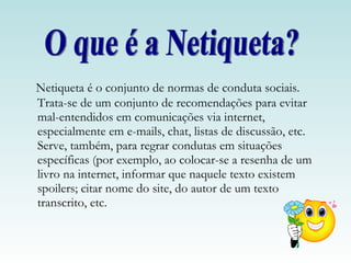 Netiqueta é o conjunto de normas de conduta sociais. Trata-se de um conjunto de recomendações para evitar mal-entendidos em comunicações via internet, especialmente em e-mails, chat, listas de discussão, etc. Serve, também, para regrar condutas em situações específicas (por exemplo, ao colocar-se a resenha de um livro na internet, informar que naquele texto existem spoilers; citar nome do site, do autor de um texto transcrito, etc. O que é a Netiqueta? 