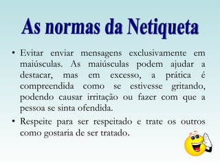 Evitar enviar mensagens exclusivamente em maiúsculas. As maiúsculas podem ajudar a destacar, mas em excesso, a prática é compreendida como se estivesse gritando, podendo causar irritação ou fazer com que a pessoa se sinta ofendida.  Respeite para ser respeitado e trate os outros como gostaria de ser tratado .  As normas da Netiqueta 