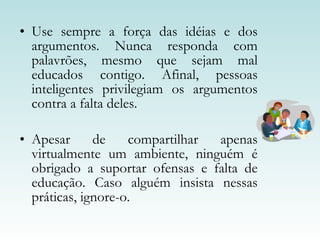 Use sempre a força das idéias e dos argumentos. Nunca responda com palavrões, mesmo que sejam mal educados contigo. Afinal, pessoas inteligentes privilegiam os argumentos contra a falta deles.  Apesar de compartilhar apenas virtualmente um ambiente, ninguém é obrigado a suportar ofensas e falta de educação. Caso alguém insista nessas práticas, ignore-o.  