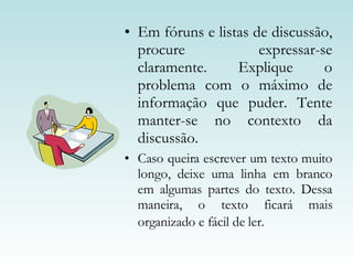 Em fóruns e listas de discussão, procure expressar-se claramente. Explique o problema com o máximo de informação que puder. Tente manter-se no contexto da discussão. Caso queira escrever um texto muito longo, deixe uma linha em branco em algumas partes do texto. Dessa maneira, o texto ficará mais organizado e fácil de ler.   