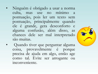 Ninguém é obrigado a usar a norma culta, mas use no mínimo a pontuação, pois ler um texto sem pontuação, principalmente quando ele é grande, gera desconforto e alguma confusão, além disso, as chances dele ser mal interpretado são muitas.  Quando tiver que perguntar alguma coisa, provavelmente é porque precisa de ajuda em algo, então age como tal. Evite ser arrogante ou inconveniente.  