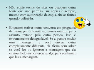 Não copie textos de sites ou qualquer outra fonte que não permita tais cópias e sempre, mesmo com autorização de cópia, cite as fontes quando utilizá-las.  Enquanto estiver numa conversa em programa de mensagem instantânea, nunca interrompa o assunto tratado pela outra pessoa, isso é extremamente desagradável. Se a pessoa enviar uma mensagem e você enviar outra completamente diferente, ela ficará sem saber se você leu ou ignorou a mensagem que ela enviou. Pelo menos escreva algo para confirmar que leu a mensagem.  