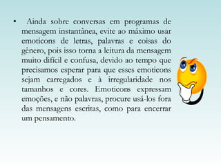 Ainda sobre conversas em programas de mensagem instantânea, evite ao máximo usar emoticons de letras, palavras e coisas do gênero, pois isso torna a leitura da mensagem muito difícil e confusa, devido ao tempo que precisamos esperar para que esses emoticons sejam carregados e à irregularidade nos tamanhos e cores. Emoticons expressam emoções, e não palavras, procure usá-los fora das mensagens escritas, como para encerrar um pensamento. 