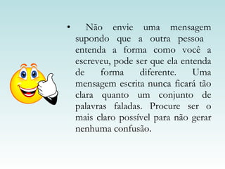 Não envie uma mensagem supondo que a outra pessoa  entenda a forma como você a escreveu, pode ser que ela entenda de forma diferente. Uma mensagem escrita nunca ficará tão clara quanto um conjunto de palavras faladas. Procure ser o mais claro possível para não gerar nenhuma confusão. 