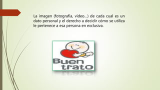 La imagen (fotografía, vídeo…) de cada cual es un
dato personal y el derecho a decidir cómo se utiliza
le pertenece a esa persona en exclusiva.
 