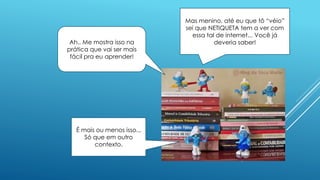 Mas menino, até eu que tô “véio”
sei que NETIQUETA tem a ver com
essa tal de internet... Você já
deveria saber!
É mais ou menos isso...
Só que em outro
contexto.
Ah.. Me mostra isso na
prática que vai ser mais
fácil pra eu aprender!
 