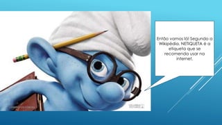 Então vamos lá! Segundo a
Wikipédia, NETIQUETA é a
etiqueta que se
recomenda usar na
internet.
 