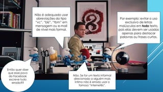 Por exemplo: evitar o uso
exclusivo de letras
maiúsculas em todo texto,
pois elas devem ser usadas
apenas para destacar
palavras ou frases curtas.
Não é adequado usar
abreviações do tipo
“vc”, “blz”, “tbm” em
mensagem ou e-mail
de nível mais formal.
Então quer dizer
que esse povo
do Facebook
escreve tudo
errado??
Não. Se for um texto informal
direcionado a alguém mais
íntimo não é errado usar o
famoso “internetês”.
 
