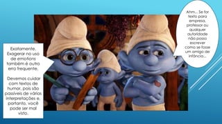 Exatamente.
Exagerar no uso
de emotions
também é outro
erro frequente.
Devemos cuidar
com textos de
humor, pois são
passíveis de várias
interpretações e,
portanto, você
pode ser mal
visto.
Ahm... Se for
texto para
empresa,
professor ou
qualquer
autoridade
não posso
escrever
como se fosse
um amigo de
infância...
 