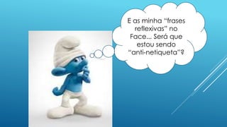E as minha “frases
reflexivas” no
Face... Será que
estou sendo
“anti-netiqueta”?
 