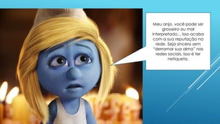 Meu anjo, você pode ser
grosseiro ou mal
interpretado... Isso acaba
com a sua reputação na
rede. Seja sincero sem
“derramar sua alma” nas
redes sociais. Isso é ter
netiqueta.
 