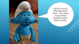 Ops! Eu nunca
tinha pensado
nisso... Vou rever
o que tenho
postado pelas
redes sociais.
 