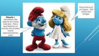 Etiqueta é
necessária não
apenas em nossa
vida real... Pois o
que fazemos no
mundo virtual afeta
nossos
relacionamentos
reais!
Pois é! Isso é só
um toque... Pois
somos seus
amigos.
 