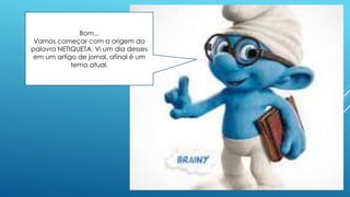 Bom...
Vamos começar com a origem da
palavra NETIQUETA. Vi um dia desses
em um artigo de jornal, afinal é um
tema atual.
 