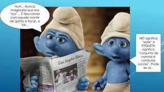 NET significa
“rede” e
ETIQUETA
significa
”conjunto de
normas e
condutas
sociais”. Pode
ler aí...
Hum... Nunca
imaginaria que era
“isso”... É tipo comer
com aquele monte
de garfos e facas, e
tal...
 