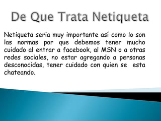 De Que Trata Netiqueta Netiqueta seria muy importante así como lo son las normas por que debemos tener mucho cuidado al entrar a facebook, al MSN o a otras redes sociales, no estar agregando a personas desconocidas, tener cuidado con quien se  esta chateando. 