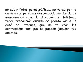 no subir fotos pornográficas, no verse por la cámara con personas desconocida, no dar datos innecesarios como la dirección, el teléfono, tener precaución cuando de pronto vas a un café de internet, que no te vean las contraseñas por que te pueden jaquear tus cuentas.