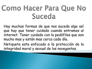 Como Hacer Para Que No Suceda Hay muchas formas de que nos suceda algo así que hay que tener cuidado cuando entramos al internet. Tener cuidado con lo pedófilos que son mucho mas y están mas cerca cada día.Netiqueta esta enfocado a la protección de la integridad moral y sexual de los navegantes. 
