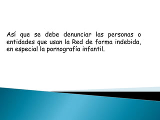 Así que se debe denunciar las personas o entidades que usan la Red de forma indebida, en especial la pornografía infantil.