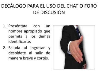 DECÁLOGO PARA EL USO DEL CHAT O FORO
           DE DISCUSIÓN

1. Preséntate con un
   nombre apropiado que
   permita a los demás
   identificarte.
2. Saluda al ingresar y
   despídete al salir de
   manera breve y cortés.
 