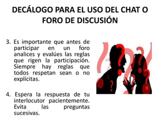 DECÁLOGO PARA EL USO DEL CHAT O
        FORO DE DISCUSIÓN

3. Es importante que antes de
   participar en un foro
   analices y evalúes las reglas
   que rigen la participación.
   Siempre hay reglas que
   todos respetan sean o no
   explícitas.

4. Espera la respuesta de tu
   interlocutor pacientemente.
   Evita      las    preguntas
   sucesivas.
 