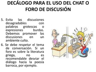 DECÁLOGO PARA EL USO DEL CHAT O
          FORO DE DISCUSIÓN
5. Evita las discusiones
   desagradables           con
   palabras grotescas o
   expresiones         burdas.
   Debemos promover las
   discusiones     en       un
   ambiente culto.
6. Se debe respetar el tema
   de conversación. Si un
   foro es sobre la literatura
   griega,       no         es
   recomendable desviar el
   diálogo hacia la poesía
   barroca, por ejemplo.
 