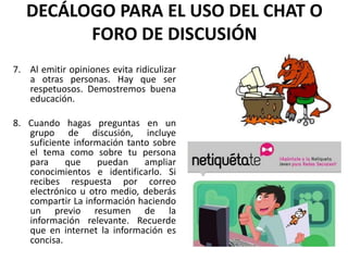 DECÁLOGO PARA EL USO DEL CHAT O
         FORO DE DISCUSIÓN
7. Al emitir opiniones evita ridiculizar
   a otras personas. Hay que ser
   respetuosos. Demostremos buena
   educación.

8. Cuando hagas preguntas en un
   grupo de discusión, incluye
   suficiente información tanto sobre
   el tema como sobre tu persona
   para     que    puedan     ampliar
   conocimientos e identificarlo. Si
   recibes respuesta por correo
   electrónico u otro medio, deberás
   compartir La información haciendo
   un previo resumen de la
   información relevante. Recuerde
   que en internet la información es
   concisa.
 