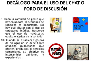 DECÁLOGO PARA EL USO DEL CHAT O
           FORO DE DISCUSIÓN
9. Dada la cantidad de gente que
    hay en un foro, la economía de
    símbolos es importante. No
    hay que abusar con el uso de
    caracteres inútiles. Recuerde
    que el uso de mayúsculas
    equivale a gritar en la pantalla.
10. Cuando se establecen grupos
    de diálogos no se debe hacer
    anuncios publicitarios que
    oferten productos o servicios
    comerciales. Su objetivo es
    intercambiar      opiniones     y
    experiencias.
 