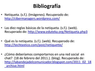 Bibliografía
• Netiqueta. (s.f.). (Imágenes). Recuperado de:
  http://cibermanagers.wordpress.com/

• Las diez reglas básicas de la netiqueta. (s.f.). (web).
  Recuperado de: http://www.eduteka.org/Netiqueta.php3

• Qué es la netiqueta. (s.f.). (web). Recuperado de:
  http://techtastico.com/post/netiquette/

• ¿Cómo deberíamos comportarnos en una red social en
  chat? (18 de febrero del 2011.). (blog). Recuperado de:
  http://labandejadelcomunicador.blogspot.com/2011_02_18
  _archive.html
 