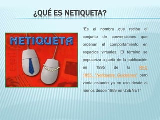 ¿QUÉ ES NETIQUETA?
            “Es   el   nombre   que    recibe    el
            conjunto   de   convenciones        que
            ordenan    el   comportamiento      en
            espacios virtuales. El término se
            populariza a partir de la publicación
            en     1995       de      la     RFC
            1855, "Netiquette Guidelines" pero
            venía estando ya en uso desde al
            menos desde 1988 en USENET”
 