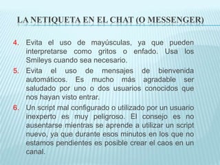 LA NETIQUETA EN EL CHAT (O MESSENGER)

4. Evita el uso de mayúsculas, ya que pueden
   interpretarse como gritos o enfado. Usa los
   Smileys cuando sea necesario.
5. Evita el uso de mensajes de bienvenida
   automáticos. Es mucho más agradable ser
   saludado por uno o dos usuarios conocidos que
   nos hayan visto entrar.
6. Un script mal configurado o utilizado por un usuario
   inexperto es muy peligroso. El consejo es no
   ausentarse mientras se aprende a utilizar un script
   nuevo, ya que durante esos minutos en los que no
   estamos pendientes es posible crear el caos en un
   canal.
 