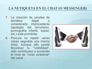 LA NETIQUETA EN EL CHAT (O MESSENGER)

7. La creación de canales de
   temática        ilegal     o
   considerada improcedente
   (apología del terrorismo,
   pornografía infantil, warez,
   etc.) está prohibida.
8. Procura no repetir varias
   veces seguidas una misma
   línea. Aunque ello puede
   favorecer tu "visibilidad",
   sólo contribuyes a aumentar
   el nivel de "ruído ambiente"
   del canal .
 