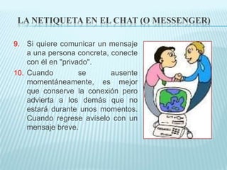LA NETIQUETA EN EL CHAT (O MESSENGER)

9. Si quiere comunicar un mensaje
   a una persona concreta, conecte
   con él en "privado".
10. Cuando        se      ausente
    momentáneamente, es mejor
    que conserve la conexión pero
    advierta a los demás que no
    estará durante unos momentos.
    Cuando regrese avíselo con un
    mensaje breve.
 