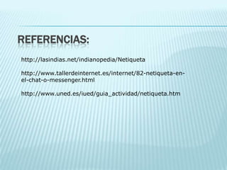 REFERENCIAS:
http://lasindias.net/indianopedia/Netiqueta

http://www.tallerdeinternet.es/internet/82-netiqueta-en-
el-chat-o-messenger.html

http://www.uned.es/iued/guia_actividad/netiqueta.htm
 