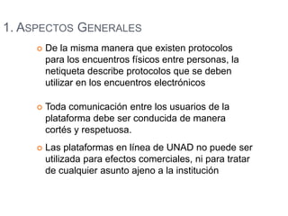 1. ASPECTOS GENERALES 
 De la misma manera que existen protocolos 
para los encuentros físicos entre personas, la 
netiqueta describe protocolos que se deben 
utilizar en los encuentros electrónicos 
 Toda comunicación entre los usuarios de la 
plataforma debe ser conducida de manera 
cortés y respetuosa. 
 Las plataformas en línea de UNAD no puede ser 
utilizada para efectos comerciales, ni para tratar 
de cualquier asunto ajeno a la institución 
 