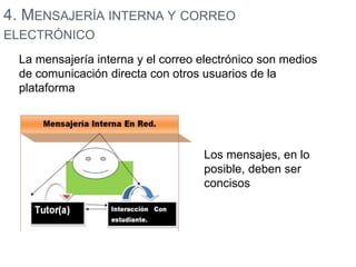 4. MENSAJERÍA INTERNA Y CORREO 
ELECTRÓNICO 
La mensajería interna y el correo electrónico son medios 
de comunicación directa con otros usuarios de la 
plataforma 
Los mensajes, en lo 
posible, deben ser 
concisos 
 